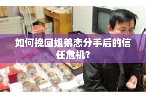 如何挽回姐弟恋分手后的信任危机？