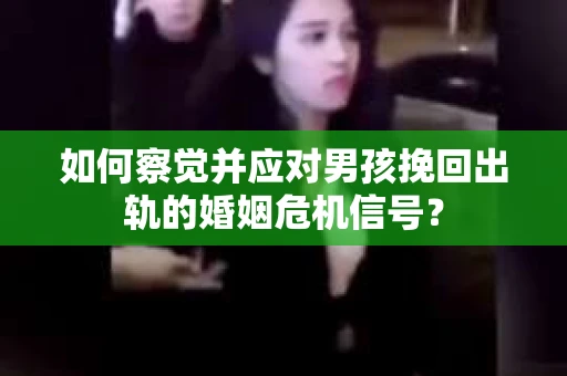 如何察觉并应对男孩挽回出轨的婚姻危机信号？
