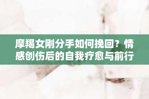 摩羯女刚分手如何挽回？情感创伤后的自我疗愈与前行决策
