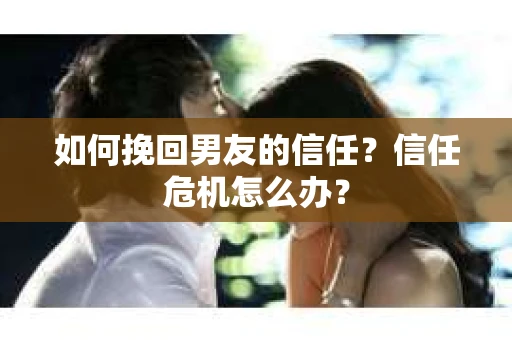 如何挽回男友的信任？信任危机怎么办？