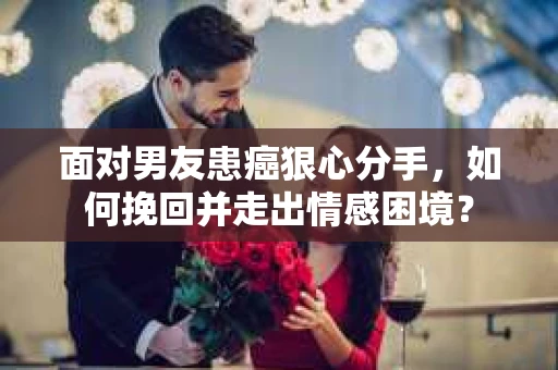 面对男友患癌狠心分手，如何挽回并走出情感困境？