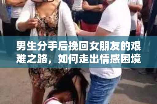 男生分手后挽回女朋友的艰难之路，如何走出情感困境并做出明智决策？