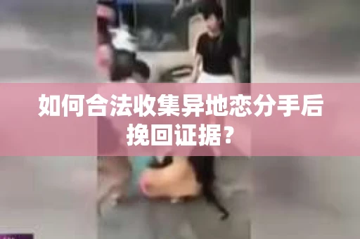 如何合法收集异地恋分手后挽回证据？