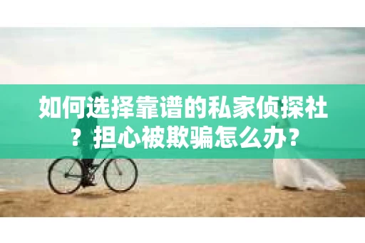 如何选择靠谱的私家侦探社？担心被欺骗怎么办？