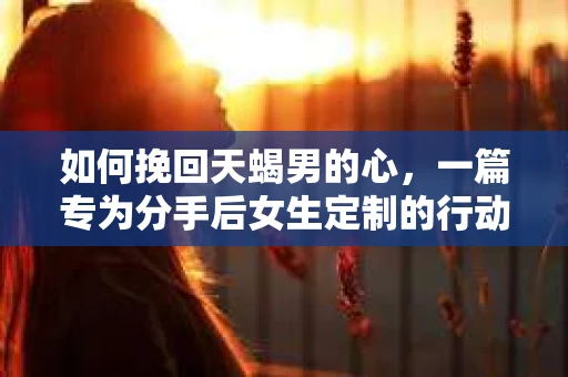 如何挽回天蝎男的心，一篇专为分手后女生定制的行动指南