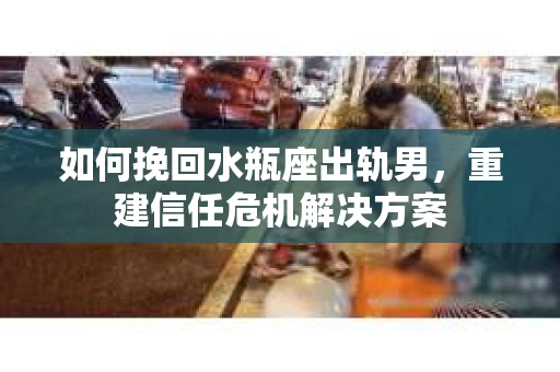 如何挽回水瓶座出轨男，重建信任危机解决方案