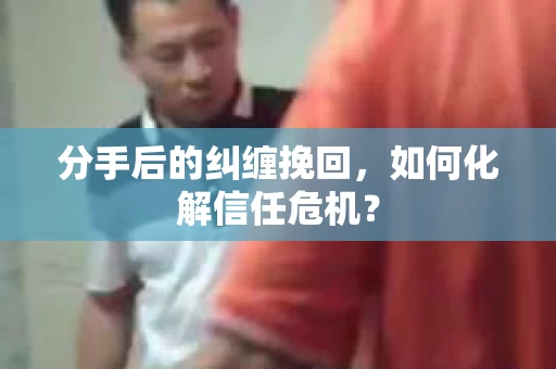 分手后的纠缠挽回，如何化解信任危机？