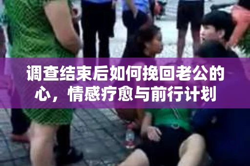 调查结束后如何挽回老公的心，情感疗愈与前行计划