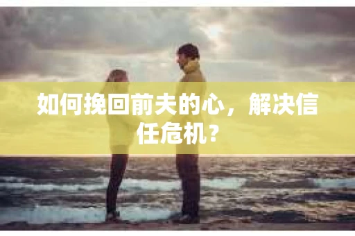 如何挽回前夫的心，解决信任危机？