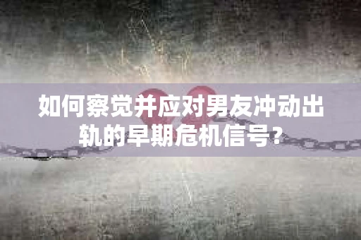 如何察觉并应对男友冲动出轨的早期危机信号？