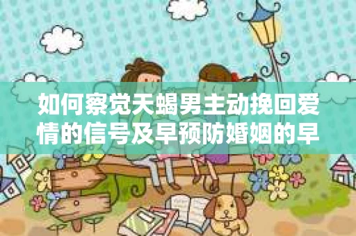 如何察觉天蝎男主动挽回爱情的信号及早预防婚姻的早期危机？