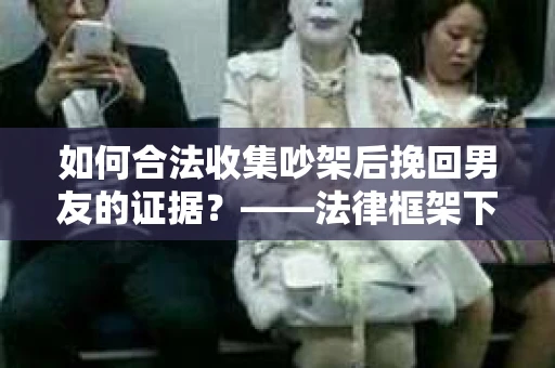 如何合法收集吵架后挽回男友的证据？——法律框架下的有效证据收集方案