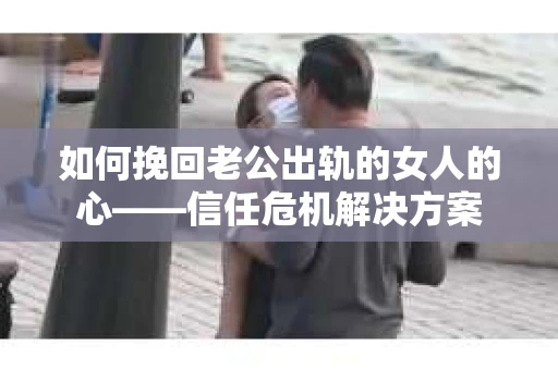 如何挽回老公出轨的女人的心——信任危机解决方案