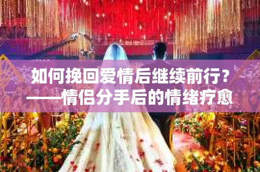 如何挽回爱情后继续前行？——情侣分手后的情绪疗愈与决策指南