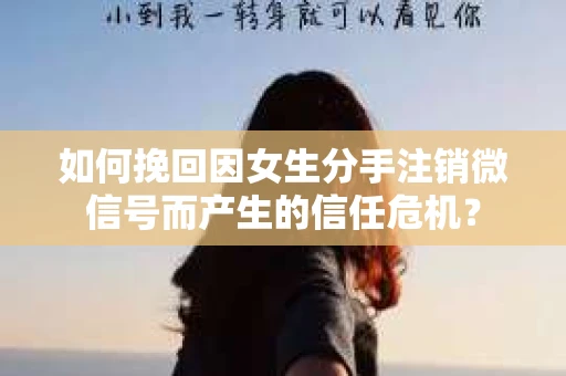 如何挽回因女生分手注销微信号而产生的信任危机？