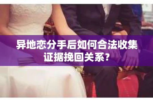 异地恋分手后如何合法收集证据挽回关系？
