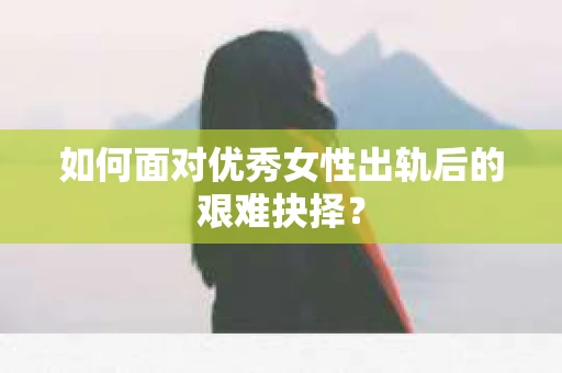 如何面对优秀女性出轨后的艰难抉择？