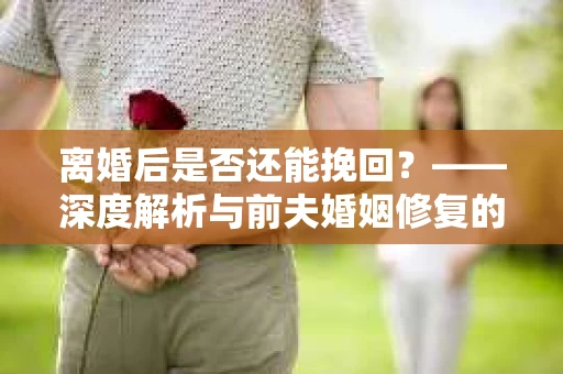 离婚后是否还能挽回？——深度解析与前夫婚姻修复的途径