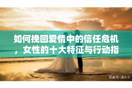 如何挽回爱情中的信任危机，女性的十大特征与行动指南