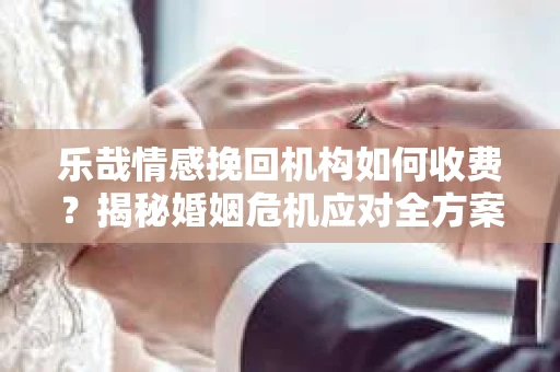 乐哉情感挽回机构如何收费？揭秘婚姻危机应对全方案
