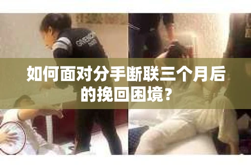 如何面对分手断联三个月后的挽回困境？