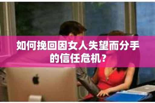 如何挽回因女人失望而分手的信任危机？