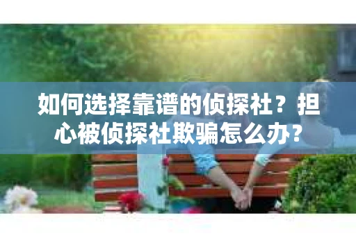 如何选择靠谱的侦探社？担心被侦探社欺骗怎么办？