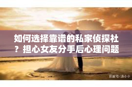 如何选择靠谱的私家侦探社？担心女友分手后心理问题怎么办？