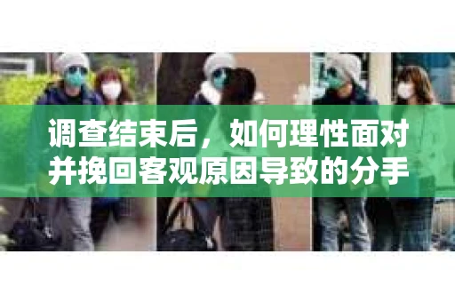 调查结束后,如何理性面对并挽回客观原因导致的分手? 调查结束后,如何理性面对并挽回客观原因导致的分手?