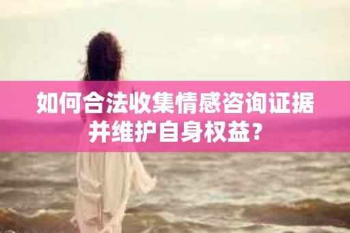 如何合法收集情感咨询证据并维护自身权益？