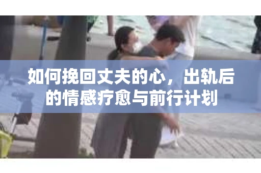 如何挽回丈夫的心，出轨后的情感疗愈与前行计划