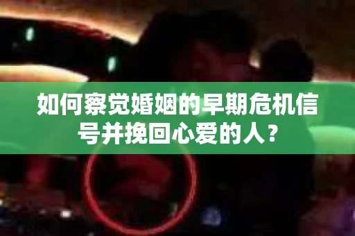 如何察觉婚姻的早期危机信号并挽回心爱的人？