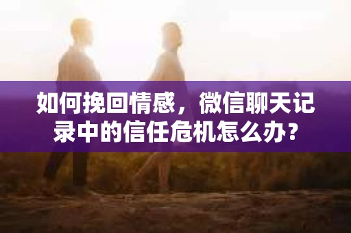 如何挽回情感，微信聊天记录中的信任危机怎么办？