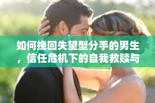 如何挽回失望型分手的男生，信任危机下的自我救赎与关系修复