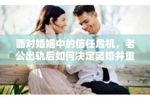 面对婚姻中的信任危机，老公出轨后如何决定离婚并重建自我？