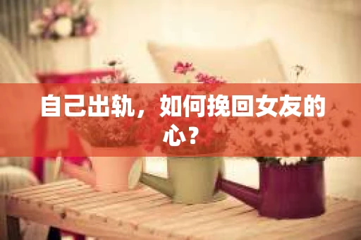 自己出轨，如何挽回女友的心？