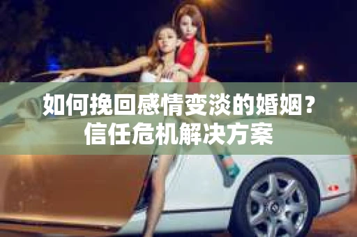 如何挽回感情变淡的婚姻？信任危机解决方案