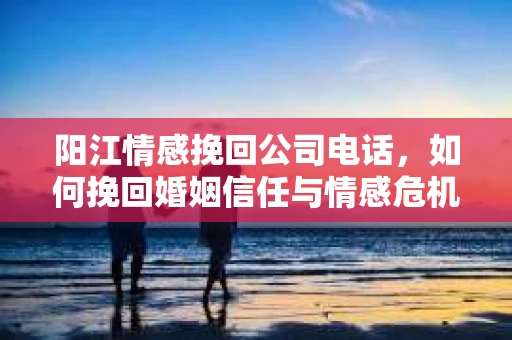 阳江情感挽回公司电话，如何挽回婚姻信任与情感危机？