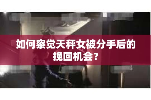 如何察觉天秤女被分手后的挽回机会？