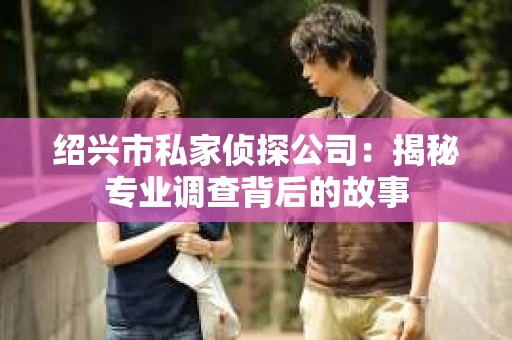 绍兴市私家侦探公司:揭秘专业调查背后的故事 绍兴市私家侦探公司:揭秘专业调查背后的故事
