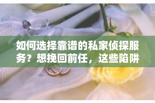 如何选择靠谱的私家侦探服务？想挽回前任，这些陷阱你必须知道！
