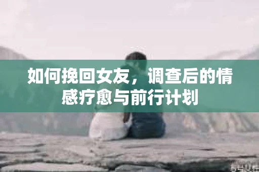 如何挽回女友，调查后的情感疗愈与前行计划