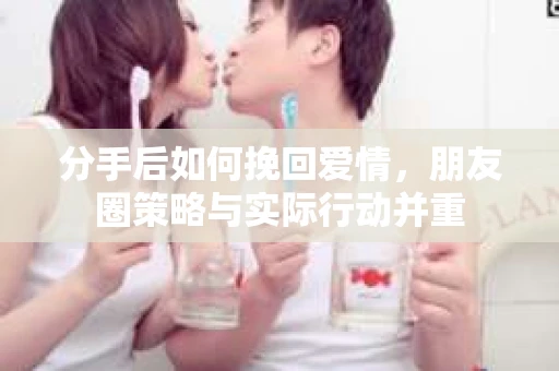 分手后如何挽回爱情，朋友圈策略与实际行动并重