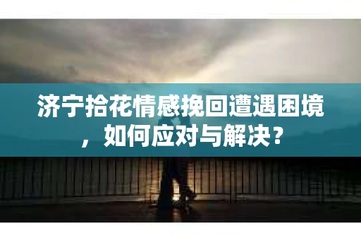 济宁拾花情感挽回遭遇困境，如何应对与解决？
