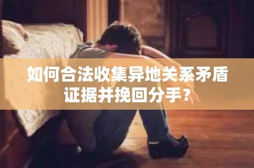 如何合法收集异地关系矛盾证据并挽回分手？