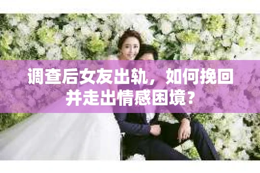 调查后女友出轨，如何挽回并走出情感困境？