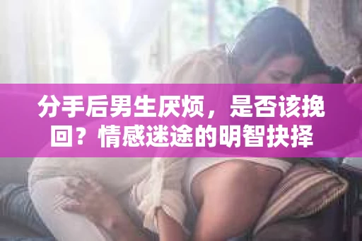 分手后男生厌烦，是否该挽回？情感迷途的明智抉择