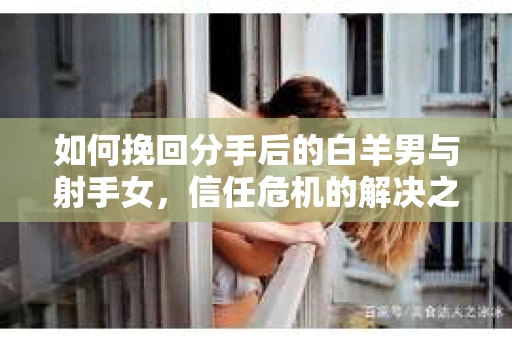 如何挽回分手后的白羊男与射手女，信任危机的解决之道