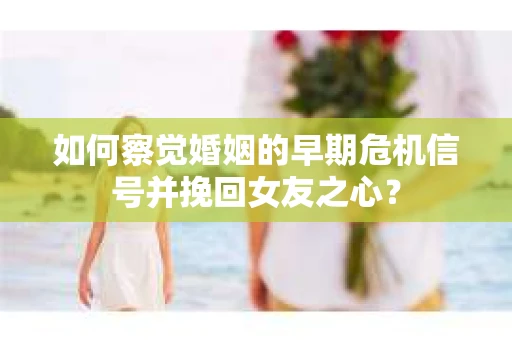 如何察觉婚姻的早期危机信号并挽回女友之心？