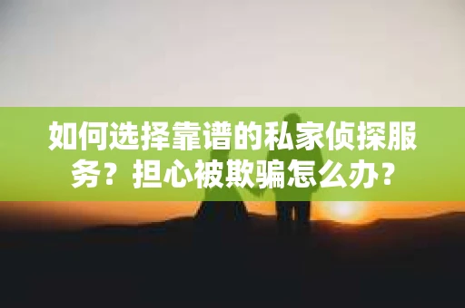 如何选择靠谱的私家侦探服务？担心被欺骗怎么办？